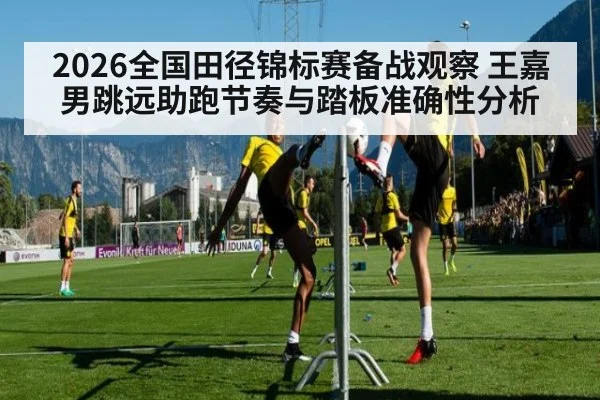 2026全国田径锦标赛备战观察 王嘉男跳远助跑节奏与踏板准确性分析